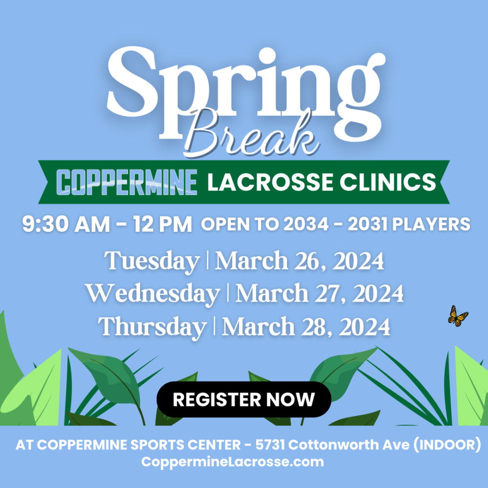 Graphic displaying the following text Title: Spring Break Subtitle: Coppermine Lacrosse Clinics Body: 9:30 AM - 12 PM Open to 2034 - 2031 Players Tuesday | March 26, 2024 Wednesday | March 27, 2024 Thursday | March 28, 2024 Register Now At Coppermine Sports Center 5731 Cottonworth Ave (Indoor) CoppermineLacrosse.com